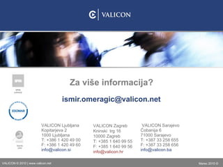 [email_address] Za više informacija? VALICON  Ljubljana  Kopitarjeva 2 1000 Ljubljana T: +386   1   420   49   00 F: +386   1   420   49   60 [email_address] si VALICON  Zagreb Kninski  trg 16 10000 Zagreb T: +385   1  640 99 55 F: +385   1  640 99 56 [email_address] hr VALICON  Sarajevo  Ćobanija 6 71000 Sarajevo T: +387   33  258 655 F: +387   33  258 656 [email_address] ba 