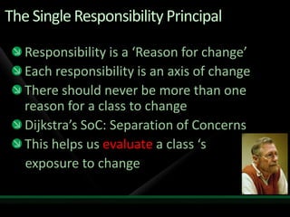 The Single Responsibility PrincipalResponsibility is a ‘Reason for change’Each responsibility is an axis of changeThere should never be more than one reason for a class to changeDijkstra’s SoC: Separation of ConcernsThis helps us evaluate a class ‘s    exposure to change