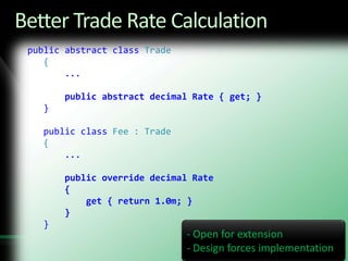 Fragile: sensitive to any change in Trade Fee HierarchyBetter Trade Rate Calculation public abstract class Trade    {...        public abstract decimal Rate { get; }    }    public class Fee : Trade    {...public override decimal Rate        {            get { return 1.0m; }        }    } Open for extension