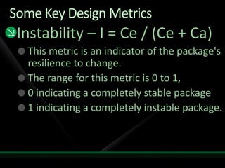 Some Key Design MetricsInstability – I = Ce / (Ce + Ca)This metric is an indicator of the package's resilience to change. The range for this metric is 0 to 1, 0 indicating a completely stable package1 indicating a completely instable package. 