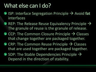 What else can I do?ISP: Interface Segregation Principle  Avoid fat interfacesREP: The Release Reuse Equivalency Principle  The granule of reuse is the granule of release. CCP: The Common Closure Principle  Classes that change together are packaged together.CRP: The Common Reuse Principle  Classes that are used together are packaged together.SDP: The Stable Dependencies Principle  Depend in the direction of stability. 