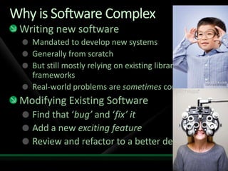 Why is Software ComplexWriting new softwareMandated to develop new systemsGenerally from scratch But still mostly relying on existing libraries and frameworksReal-world problems are sometimes complexModifying Existing SoftwareFind that ‘bug’ and ‘fix’ itAdd a new exciting featureReview and refactor to a better design
