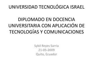 UNIVERSIDAD TECNOLÓGICA ISRAEL

    DIPLOMADO EN DOCENCIA
UNIVERSITARIA CON APLICACIÓN DE
TECNOLOGÍAS Y COMUNICACIONES

          Sybil Reyes Sarria
             21-05-2009
           Quito, Ecuador
 