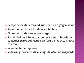 Desaparición de intermediarios que no agregan valor Reducción en los ciclos de manufactura Ciclos cortos de ventas y entrega Posibilidad de interactuar con empresas ubicadas en cualquier parte del mundo en forma eficiente y poco costosa Incremento de ingresos Sistemas y procesos de manejo de efectivo mejorados 