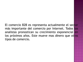 El comercio B2B es representa actualmente el sector más importante del comercio por Internet. Todos los analistas pronostican su crecimiento exponencial en los próximos años. Este mueve mas dinero que otros tipos de comercio.