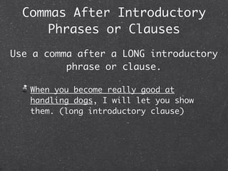 Commas After Introductory
      Phrases or Clauses
Use a comma after a LONG introductory
          phrase or clause.

   When you become really good at
   handling dogs, I will let you show
   them. (long introductory clause)
 