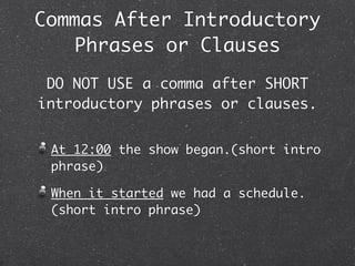 Commas After Introductory
    Phrases or Clauses
 DO NOT USE a comma after SHORT
introductory phrases or clauses.


 At 12:00 the show began.(short intro
 phrase)

 When it started we had a schedule.
 (short intro phrase)
 