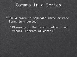 Commas in a Series


Use a comma to separate three or more
items in a series.

  Please grab the leash, collar, and
  treats. (series of words)
 