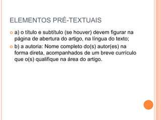 ELEMENTOS PRÉ-TEXTUAISa) o título e subtítulo (se houver) devem figurar na página de abertura do artigo, na língua do texto;b) a autoria: Nome completo do(s) autor(es) na forma direta, acompanhados de um breve currículo   que o(s) qualifique na área do artigo.