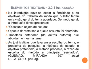 Elementos textuais - 3.2.1 IntroduçãoNa introdução deve-se expor a finalidade e os objetivos do trabalho de modo que o leitor tenha uma visão geral do tema abordado. De modo geral, a introdução deve apresentar:“O assunto objeto de estudo;O ponto de vista sob o qual o assunto foi abordado;Trabalhos anteriores (de outros autores) que abordam o mesma tema;As justificativas que levaram a escolha do tema, o problema da pesquisa, a hipótese de estudo, o objetivo pretendido, o método proposto, a razão de escolha do método e principais resultados”. (GUSMÃO, MIRANDA 1997 apud RELATÓRIO...[2003]).