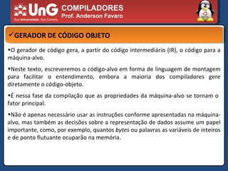 COMPILADORES Prof. Anderson Favaro GERADOR DE CÓDIGO OBJETO O gerador de código gera, a partir do código intermediário (IR), o código para a máquina-alvo.  Neste texto, escreveremos o código-alvo em forma de linguagem de montagem para facilitar o entendimento, embora a maioria dos compiladores gere diretamente o código-objeto.  É nessa fase da compilação que as propriedades da máquina-alvo se tornam o  fator principal.  Não é apenas necessário usar as instruções conforme apresentadas na máquina-alvo, mas também as decisões sobre a representação de dados assume um papel importante, como, por exemplo, quantos  bytes  ou palavras as variáveis de inteiros e de ponto flutuante ocuparão na memória.  
