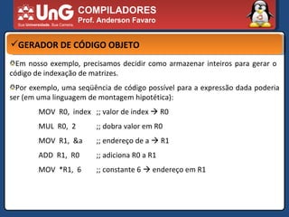 COMPILADORES Prof. Anderson Favaro GERADOR DE CÓDIGO OBJETO Em nosso exemplo, precisamos decidir como armazenar inteiros para gerar o  código de indexação de matrizes.  Por exemplo, uma seqüência de código possível para a expressão dada poderia ser (em uma linguagem de montagem hipotética):  MOV  R0,  index ;; valor de index    R0 MUL  R0,  2 ;; dobra valor em R0 MOV  R1,  &a ;; endereço de a    R1 ADD  R1,  R0 ;; adiciona R0 a R1 MOV  *R1,  6 ;; constante 6    endereço em R1 