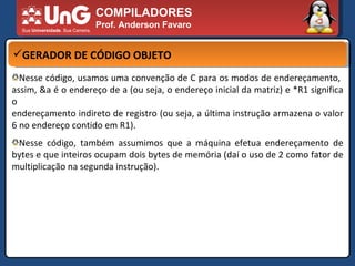 COMPILADORES Prof. Anderson Favaro GERADOR DE CÓDIGO OBJETO Nesse código, usamos uma convenção de C para os modos de endereçamento,  assim, &a é o endereço de a (ou seja, o endereço inicial da matriz) e *R1 significa o  endereçamento indireto de registro (ou seja, a última instrução armazena o valor 6 no endereço contido em R1).  Nesse código, também assumimos que a máquina efetua endereçamento de bytes e que inteiros ocupam dois bytes de memória (daí o uso de 2 como fator de multiplicação na segunda instrução).  