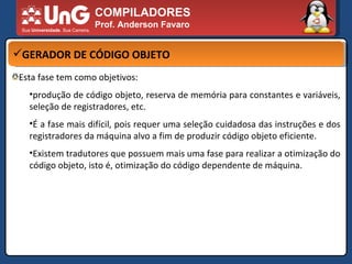 COMPILADORES Prof. Anderson Favaro GERADOR DE CÓDIGO OBJETO Esta fase tem como objetivos:  produção de código objeto, reserva de memória para constantes e variáveis, seleção de registradores, etc.  É a fase mais difícil, pois requer uma seleção cuidadosa das instruções e dos registradores da máquina alvo a fim de produzir código objeto eficiente.  Existem tradutores que possuem mais uma fase para realizar a otimização do código objeto, isto é, otimização do código dependente de máquina.  