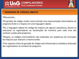 COMPILADORES Prof. Anderson Favaro GERADOR DE CÓDIGO OBJETO Resumindo... O gerador de código recebe como entrada uma representação intermediária do programa fonte e o mapeia em uma linguagem objeto.  Se a linguagem objeto for código de máquina de alguma arquitetura, devem-se selecionar os registradores ou localizações de memória para cada uma das variáveis usadas pelo programa.  Depois, os códigos intermediários são traduzidos em seqüências de instruções de máquina que realizam a mesma tarefa.  Um aspecto crítico da geração de código está relacionado à cuidadosa atribuição dos registradores às variáveis do programa.  