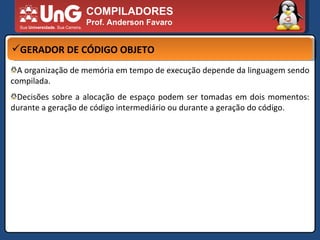 COMPILADORES Prof. Anderson Favaro GERADOR DE CÓDIGO OBJETO A organização de memória em tempo de execução depende da linguagem sendo compilada.  Decisões sobre a alocação de espaço podem ser tomadas em dois momentos: durante a geração de código intermediário ou durante a geração do código.  