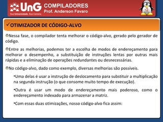 COMPILADORES Prof. Anderson Favaro OTIMIZADOR DE CÓDIGO-ALVO Nessa fase, o compilador tenta melhorar o código-alvo, gerado pelo gerador de código.  Entre as melhorias, podemos ter a escolha de modos de endereçamento para melhorar o desempenho, a substituição de instruções lentas por outras mais rápidas e a eliminação de operações redundantes ou desnecessárias.  No código-alvo, dado como exemplo, diversas melhorias são possíveis.  Uma delas é usar a instrução de deslocamento para substituir a multiplicação na segunda instrução (o que consome muito tempo de execução).  Outra é usar um modo de endereçamento mais poderoso, como o endereçamento indexado para armazenar a matriz.  Com essas duas otimizações, nosso código-alvo fica assim:  