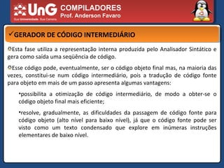 COMPILADORES Prof. Anderson Favaro GERADOR DE CÓDIGO INTERMEDIÁRIO Esta fase utiliza a representação interna produzida pelo Analisador Sintático e gera como saída uma seqüência de código.  Esse código pode, eventualmente, ser o código objeto final mas, na maioria das vezes, constitui-se num código intermediário, pois a tradução de código fonte para objeto em mais de um passo apresenta algumas vantagens:  possibilita a otimização de código intermediário, de modo a obter-se o código objeto final mais eficiente;  resolve, gradualmente, as dificuldades da passagem de código fonte para código objeto (alto nível para baixo nível), já que o código fonte pode ser visto como um texto condensado que explore em inúmeras instruções elementares de baixo nível.  