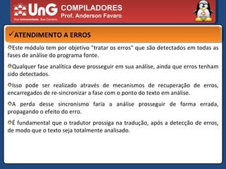 COMPILADORES Prof. Anderson Favaro ATENDIMENTO A ERROS Este módulo tem por objetivo "tratar os erros" que são detectados em todas as fases de análise do programa fonte.  Qualquer fase analítica deve prosseguir em sua análise, ainda que erros tenham sido detectados.  Isso pode ser realizado através de mecanismos de recuperação de erros, encarregados de re-sincronizar a fase com o ponto do texto em análise.  A perda desse sincronismo faria a análise prosseguir de forma errada, propagando o efeito do erro.  É fundamental que o tradutor prossiga na tradução, após a detecção de erros, de modo que o texto seja totalmente analisado.  