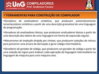 COMPILADORES Prof. Anderson Favaro FERRAMENTAS PARA CONSTRUÇÃO DE COMPILADOR Geradores de analisadores sintáticos,  que produzem automaticamente reconhecedores sintáticos a partir de uma descrição gramatical de uma linguagem de programação.  Geradores de analisadores léxicos,  que produzem analisadores léxicos a partir de uma descrição dos tokens de uma linguagem em forma de expressão regular.  Mecanismos de tradução dirigida por sintaxe,  que produzem coleções de rotinas para percorrer uma árvore de derivação e gerar código intermediário.  Geradores de gerador de código,  que produzem um gerador de código a partir de uma coleção de regras para traduzir cada operação da linguagem intermediária na linguagem de máquina para uma máquina alvo.  