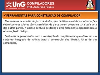 COMPILADORES Prof. Anderson Favaro FERRAMENTAS PARA CONSTRUÇÃO DE COMPILADOR Mecanismos de análise de fluxo de dados,  que facilitam a coleta de informações sobre como os valores são transmitidos de parte de um programa para cada uma das outras partes. A análise de fluxo de dados é uma ferramenta essencial para a otimização do código.  Conjuntos de ferramentas para a construção de compiladores,  que oferecem um conjunto integrado de rotinas para a construção das diversas fases de um compilador.  