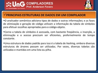 COMPILADORES Prof. Anderson Favaro PRINCIPAIS ESTRUTURAS DE DADOS EM UM COMPILADOR O analisador semântico adiciona tipos de dados e outras informações; e as fases de otimização e geração de código utilizam a informação da tabela de símbolos para efetuar escolhas apropriadas para o código-objeto.  Corno a tabela de símbolos é acessada, com bastante freqüência, a inserção, a eliminação e o acesso precisam ser eficientes, preferivelmente de tempo constante.  Uma estrutura de dados padrão para isso é a tabela de  hashing,  embora diversas estruturas de árvores possam ser utilizadas. Por vezes, diversas tabelas são utilizadas e mantidas em uma lista ou pilha.  