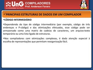 COMPILADORES Prof. Anderson Favaro PRINCIPAIS ESTRUTURAS DE DADOS EM UM COMPILADOR CÓDIGO INTERMEDIÁRIO  Dependendo do tipo de código intermediário (por exemplo, código de três endereços e P-código) e das otimizações efetuadas, esse código pode ser armazenado como uma matriz de cadeias de caracteres, um arquivo-texto temporário ou uma lista ligada de estruturas.  Nos compiladores com otimizações complexas, é dada atenção especial à escolha de representações que permitam reorganização fácil.  