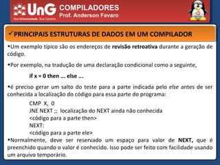 COMPILADORES Prof. Anderson Favaro PRINCIPAIS ESTRUTURAS DE DADOS EM UM COMPILADOR Um exemplo típico são os endereços de  revisão retroativa  durante a geração de código. Por exemplo, na tradução de uma declaração condicional como a seguinte,  if x = 0 then ... else ...  é preciso gerar um salto do teste para a parte indicada pelo  else  antes de ser conhecida a localização do código para essa parte do programa:  CMP  X,  0 JNE NEXT ;;  localização do NEXT ainda não conhecida <código para a parte then> NEXT: <código para a parte ele> Normalmente, deve ser reservado um espaço para valor de  NEXT,  que é preenchido quando o valor é conhecido. Isso pode ser feito com facilidade usando um arquivo temporário. 