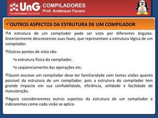 COMPILADORES Prof. Anderson Favaro OUTROS ASPECTOS DA ESTRUTURA DE UM COMPILADOR A estrutura de um compilador pode ser vista por diferentes ângulos. Anteriormente descrevemos suas fases, que representam a estrutura lógica de um compilador.  Outros pontos de vista são:  a estrutura física do compilador,  o seqüenciamento das operações etc.  Quem escreve um compilador deve ter familiaridade com tantas visões quanto possível da estrutura de um compilador, pois a estrutura do compilador tem grande impacto em sua confiabilidade, eficiência, utilidade e facilidade de manutenção.  Agora consideraremos outros aspectos da estrutura de um compilador e indicaremos como cada visão se aplica.  