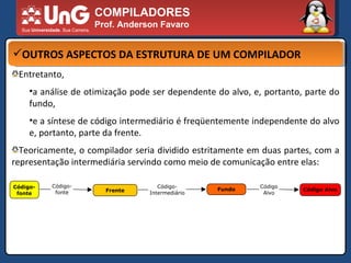 COMPILADORES Prof. Anderson Favaro OUTROS ASPECTOS DA ESTRUTURA DE UM COMPILADOR Entretanto,  a análise de otimização pode ser dependente do alvo, e, portanto, parte do fundo,  e a síntese de código intermediário é freqüentemente independente do alvo e, portanto, parte da frente.  Teoricamente, o compilador seria dividido estritamente em duas partes, com a representação intermediária servindo como meio de comunicação entre elas:  