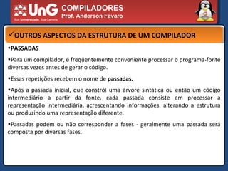 COMPILADORES Prof. Anderson Favaro OUTROS ASPECTOS DA ESTRUTURA DE UM COMPILADOR PASSADAS  Para um compilador, é freqüentemente conveniente processar o programa-fonte diversas vezes antes de gerar o código.  Essas repetições recebem o nome de  passadas.  Após a passada inicial, que constrói uma árvore sintática ou então um código intermediário a partir da fonte, cada passada consiste em processar a representação intermediária, acrescentando informações, alterando a estrutura ou produzindo uma representação diferente.  Passadas podem ou não corresponder a fases - geralmente uma passada será composta por diversas fases.  