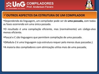 COMPILADORES Prof. Anderson Favaro OUTROS ASPECTOS DA ESTRUTURA DE UM COMPILADOR Dependendo da linguagem, um compilador pode ser de  uma passada,  com todas as fases ocorrendo em uma única passada.  O resultado é uma compilação eficiente, mas (normalmente) um código-alvo menos eficiente.  Pascal e C são linguagens que permitem compilação de uma passada.  (Modula-2 é uma linguagem cuja estrutura requer pelo menos duas passadas.)  A maioria dos compiladores com otimização utiliza mais de uma passada;  