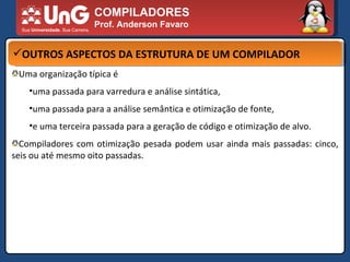 COMPILADORES Prof. Anderson Favaro OUTROS ASPECTOS DA ESTRUTURA DE UM COMPILADOR Uma organização típica é  uma passada para varredura e análise sintática,  uma passada para a análise semântica e otimização de fonte,  e uma terceira passada para a geração de código e otimização de alvo.  Compiladores com otimização pesada podem usar ainda mais passadas: cinco, seis ou até mesmo oito passadas.  