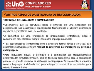 COMPILADORES Prof. Anderson Favaro OUTROS ASPECTOS DA ESTRUTURA DE UM COMPILADOR DEFINIÇÃO DE LINGUAGEM E COMPILADORES  Observamos que as estruturas léxica e sintática de uma linguagem de programação são usualmente especificadas formalmente e utilizam expressões regulares e gramáticas livres de contexto.  A semântica de uma linguagem de programação, entretanto, ainda é comumente especificada em inglês (ou outra linguagem natural).  Tais especificações (juntamente com a estrutura formal léxica e sintática) são usualmente agrupadas em um  manual de referência da linguagem, ou definição da linguagem.  Para linguagens novas, a definição e o compilador são freqüentemente desenvolvidos simultaneamente, pois as técnicas disponíveis para o compilador podem ter grande impacto na definição da linguagem. Similarmente, a maneira como a linguagem é definida tem grande impacto nas técnicas necessárias para construir o compilador.  