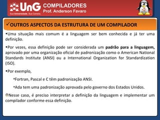 COMPILADORES Prof. Anderson Favaro OUTROS ASPECTOS DA ESTRUTURA DE UM COMPILADOR Uma situação mais comum é a linguagem ser bem conhecida e já ter uma definição.  Por vezes, essa definição pode ser considerada um  padrão para a linguagem,  aprovado por uma organização oficial de padronização como o American National Standards Institute (ANSI) ou a International Organization for Standardization (ISO).  Por exemplo,  Fortran, Pascal e C têm padronização ANSI.  Ada tem uma padronização aprovada pelo governo dos Estados Unidos.  Nesse caso, é preciso interpretar a definição da linguagem e implementar um compilador conforme essa definição.  
