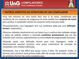 COMPILADORES Prof. Anderson Favaro OUTROS ASPECTOS DA ESTRUTURA DE UM COMPILADOR Isso não costuma ser uma tarefa fácil, mas é, às vezes, simplificada pela existência de um conjunto de programas de teste padrão (um  conjunto de teste)  para verificar o compilador (existe um conjunto como esse para Ada).  Ocasionalmente, uma linguagem tem sua semântica dada por uma  definição  formal  e matemática.  Diversos métodos atualmente em uso fazem isso, e nenhum dos métodos atingiu o  status  de padrão, embora a chamada  semântica denotacional  seja um dos métodos mais comuns, especialmente na comunidade de programação funcional.  Quando existe uma definição formal para uma linguagem, então é (teoricamente) possível construir uma prova matemática da correção do compilador com relação à definição.  Entretanto, isso é tão difícil que quase nunca é feito. De qualquer modo, as técnicas para construir essas provas estão além do escopo deste texto, e técnicas de semântica formal não serão estudadas aqui.  