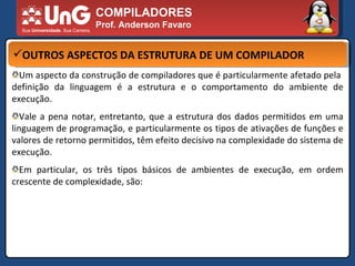 COMPILADORES Prof. Anderson Favaro OUTROS ASPECTOS DA ESTRUTURA DE UM COMPILADOR Um aspecto da construção de compiladores que é particularmente afetado pela  definição da linguagem é a estrutura e o comportamento do ambiente de execução.  Vale a pena notar, entretanto, que a estrutura dos dados permitidos em uma linguagem de programação, e particularmente os tipos de ativações de funções e valores de retorno permitidos, têm efeito decisivo na complexidade do sistema de execução.  Em particular, os três tipos básicos de ambientes de execução, em ordem crescente de complexidade, são:  
