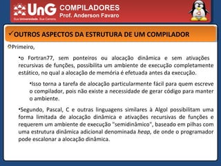 COMPILADORES Prof. Anderson Favaro OUTROS ASPECTOS DA ESTRUTURA DE UM COMPILADOR Primeiro,  o Fortran77, sem ponteiros ou alocação dinâmica e sem ativações  recursivas de funções, possibilita um ambiente de execução completamente estático, no qual a alocação de memória é efetuada antes da execução.  Isso torna a tarefa de alocação particularmente fácil para quem escreve o compilador, pois não existe a necessidade de gerar código para manter o ambiente.  Segundo, Pascal, C e outras linguagens similares à Algol possibilitam uma forma limitada de alocação dinâmica e ativações recursivas de funções e requerem um ambiente de execução "semidinâmico", baseado em pilhas com uma estrutura dinâmica adicional denominada  heap,  de onde o programador pode escalonar a alocação dinâmica.  