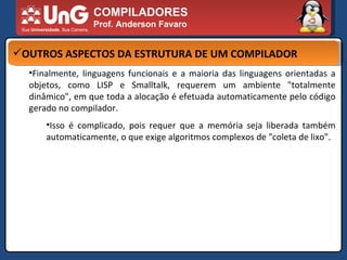 COMPILADORES Prof. Anderson Favaro OUTROS ASPECTOS DA ESTRUTURA DE UM COMPILADOR Finalmente, linguagens funcionais e a maioria das linguagens orientadas a objetos, como LISP e Smalltalk, requerem um ambiente "totalmente dinâmico", em que toda a alocação é efetuada automaticamente pelo código gerado no compilador.  Isso é complicado, pois requer que a memória seja liberada também automaticamente, o que exige algoritmos complexos de "coleta de lixo".  
