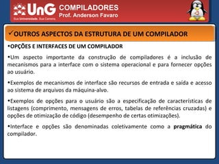 COMPILADORES Prof. Anderson Favaro OUTROS ASPECTOS DA ESTRUTURA DE UM COMPILADOR OPÇÕES E INTERFACES DE UM COMPILADOR  Um aspecto importante da construção de compiladores é a inclusão de mecanismos para a interface com o sistema operacional e para fornecer opções ao usuário.  Exemplos de mecanismos de interface são recursos de entrada e saída e acesso ao sistema de arquivos da máquina-alvo.  Exemplos de opções para o usuário são a especificação de características de listagens (comprimento, mensagens de erros, tabelas de referências cruzadas) e opções de otimização de código (desempenho de certas otimizações).  Interface e opções são denominadas coletivamente como a  pragmática  do compilador.  