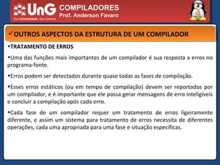 COMPILADORES Prof. Anderson Favaro OUTROS ASPECTOS DA ESTRUTURA DE UM COMPILADOR TRATAMENTO DE ERROS  Uma das funções mais importantes de um compilador é sua resposta a erros no programa-fonte.  Erros podem ser detectados durante quase todas as fases de compilação.  Esses erros estáticos (ou em tempo de compilação) devem ser reportados por um compilador, e é importante que ele possa gerar mensagens de erro inteligíveis e concluir a compilação após cada erro.  Cada fase de um compilador requer um tratamento de erros ligeiramente diferente, e assim um sistema para tratamento de erros necessita de diferentes operações, cada uma apropriada para uma fase e situação específicas.  