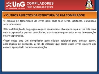COMPILADORES Prof. Anderson Favaro OUTROS ASPECTOS DA ESTRUTURA DE UM COMPILADOR Técnicas de tratamento de erros para cada fase serão, portanto, estudadas separadamente.  Uma definição de linguagem requer usualmente não apenas que erros estáticos sejam capturados por um compilador, mas também que certos erros de execução sejam capturados.  Isso exige que um compilador gere código adicional para efetuar testes apropriados de execução, a fim de garantir que todos esses erros causem um evento apropriado durante a execução.  