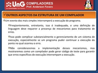 COMPILADORES Prof. Anderson Favaro OUTROS ASPECTOS DA ESTRUTURA DE UM COMPILADOR Um evento dos mais simples interromperá a execução do programa.  Freqüentemente, entretanto, isso é inadequado, e uma definição de linguagem deve requerer a presença de mecanismos para tratamento de erros.  Isso pode complicar substancialmente o gerenciamento de um sistema de execução, especialmente se um programa puder continuar a execução do ponto no qual ocorreu o erro.  Não consideraremos a implementação desses mecanismos, mas mostraremos como um compilador pode gerar código de teste para garantir que erros específicos de execução interrompam a execução. 