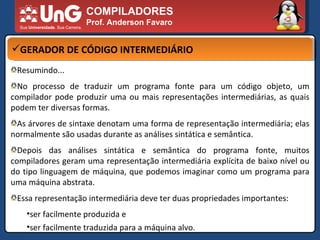 COMPILADORES Prof. Anderson Favaro GERADOR DE CÓDIGO INTERMEDIÁRIO Resumindo... No processo de traduzir um programa fonte para um código objeto, um compilador pode produzir uma ou mais representações intermediárias, as quais podem ter diversas formas.  As árvores de sintaxe denotam uma forma de representação intermediária; elas normalmente são usadas durante as análises sintática e semântica.  Depois das análises sintática e semântica do programa fonte, muitos compiladores geram uma representação intermediária explícita de baixo nível ou do tipo linguagem de máquina, que podemos imaginar como um programa para uma máquina abstrata.  Essa representação intermediária deve ter duas propriedades importantes:  ser facilmente produzida e  ser facilmente traduzida para a máquina alvo.  