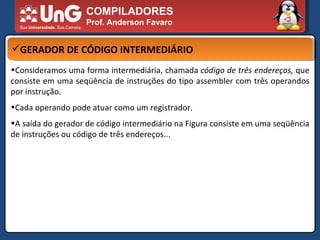 COMPILADORES Prof. Anderson Favaro GERADOR DE CÓDIGO INTERMEDIÁRIO Consideramos uma forma intermediária, chamada  código de três endereços,  que consiste em uma seqüência de instruções do tipo assembler com três operandos por instrução.  Cada operando pode atuar como um registrador.  A saída do gerador de código intermediário na Figura consiste em uma seqüência de instruções ou código de três endereços... 
