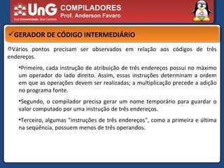 COMPILADORES Prof. Anderson Favaro GERADOR DE CÓDIGO INTERMEDIÁRIO Vários pontos precisam ser observados em relação aos códigos de três endereços.  Primeiro, cada instrução de atribuição de três endereços possui no máximo um operador do lado direito. Assim, essas instruções determinam a ordem em que as operações devem ser realizadas; a multiplicação precede a adição no programa fonte.  Segundo, o compilador precisa gerar um nome temporário para guardar o valor computado por uma instrução de três endereços.  Terceiro, algumas "instruções de três endereços", como a primeira e última na seqüência, possuem menos de três operandos.  
