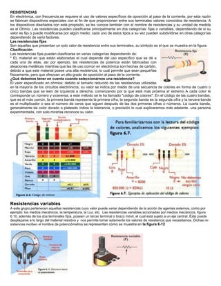 RESISTENCIAS<br />En electrónica, con frecuencia.se requiere el uso de valores específicos de oposición al paso de la corriente, por esta razón se fabrican dispositivos especiales con el fin de que proporcionen entre sus terminales valores conocidos de resistencia. A los dispositivos diseñados con este propósito, se les conoce también con el nombre de resistencias y su unidad de medida es el Ohmio. Las resistencias pueden clasificarse principalmente en dos categorías: fijas o variables, dependiendo de si su valor es fijo o puede modificarse por algún medio; cada uno de estos tipos a su vez pueden subdividirse en otras categorías dependiendo de vario factores. <br />Las resistencias fijas<br />Son aquellas que presentan un solo valor de resistencia entre sus terminales, su símbolo es el que se muestra en la figura.<br />527685031115Clasificación<br />Las resistencias fijas pueden clasificarse en varias categorías dependiendo de: <br />* EL material en que están elaboradas el cual depende del uso específico que se dé a cada una de ellas, así por ejemplo, las resistencias de potencia están fabricadas con aleaciones metálicas mientras que las de uso común en electrónica son hechas de carbón, debido a que este material posee una alta resistencia, lo cual permite que sean pequeñas físicamente, pero que ofrezcan un alto grado de oposición al paso de la corriente.<br />¿Qué debemos tener en cuenta cuando seleccionarnos una resistencia?<br />34010601263015El valor especificado en ohmios: debido al tamaño reducido de las resistencias utilizadas en la mayoría de los circuitos electrónicos, su valor se indica por medio de una secuencia de colores en forma de cuatro o cinco bandas que se leen de izquierda a derecha, comenzando por la que esté más próxima a! extremo A cada color le corresponde un número y viceversa; a este método se le ha llamado quot;
código de coloresquot;
. En el código de las cuatro bandas, que es el más común, la primera banda representa la primera cifra, la segunda banda es la segunda cifra y la tercera banda es el multiplicador o sea el número de ceros que siguen después de las dos primeras cifras o números. La cuarta banda, generalmente de color dorado o plateado índica la tolerancia, o precisión lo cual explicaremos más adelante. una persona experimentada, con solo mirarlas reconoce su valor.<br />8953559055<br />Resistencias variables<br />A este grupo pertenecen aquellas resistencias cuyo valor puede variar dependiendo de la acción de agentes externos, como por ejemplo: los medios mecánicos, la temperatura, la Luz. etc.  Las resistencias variables accionadas por medios mecánicos, figura 6.10, además de los dos terminales fijos, poseen un tercer terminal o brazo móvil, el cual está sujeto a un eje central. Éste puede desplazarse a lo largo del material resistivo y  nos permite tomar solamente los valores de resistencia que necesitamos. Dichas resistencias reciben el nombre de potenciómetros se representan como se muestra en la figura 6-12<br />2876550114935<br />