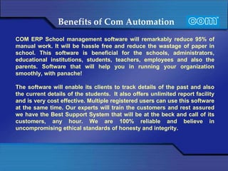 Benefits of Com Automation   COM ERP School management software will remarkably reduce 95% of manual work. It will be hassle free and reduce the wastage of paper in school. This software is beneficial for the schools, administrators, educational institutions, students, teachers, employees and also the parents. Software that will help you in running your organization smoothly, with panache!   The software will enable its clients to track details of the past and also the current details of the students.  It also offers unlimited report facility and is very cost effective. Multiple registered users can use this software at the same time. Our experts will train the customers and rest assured we have the Best Support System that will be at the beck and call of its customers, any hour. We are 100% reliable and believe in uncompromising ethical standards of honesty and integrity.   