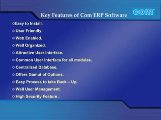 Key Features of Com ERP Software  Easy to Install. User Friendly.  Web Enabled. Well Organized.  Attractive User Interface. Common User Interface for all modules. Centralized Database. Offers Gamut of Options.  Easy Process to take Back – Up. Well User Management. High Security Feature . 