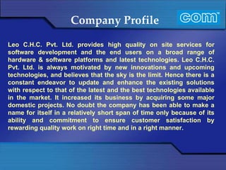 Company Profile Leo C.H.C. Pvt. Ltd. provides high quality on site services for software development and the end users on a broad range of hardware & software platforms and latest technologies. Leo C.H.C. Pvt. Ltd. is always motivated by new innovations and upcoming technologies, and believes that the sky is the limit. Hence there is a constant endeavor to update and enhance the existing solutions with respect to that of the latest and the best technologies available in the market. It increased its business by acquiring some major domestic projects. No doubt the company has been able to make a name for itself in a relatively short span of time only because of its ability and commitment to ensure customer satisfaction by rewarding quality work on right time and in a right manner. 